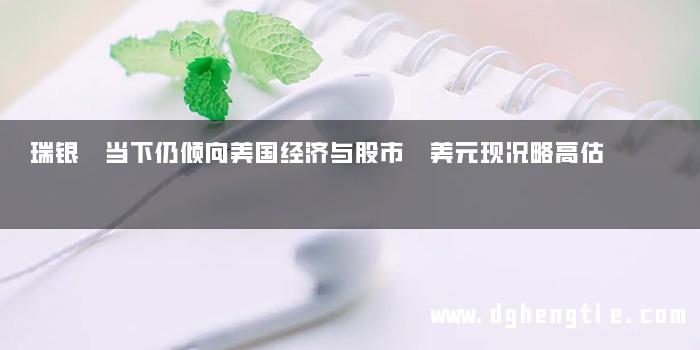 瑞银 当下仍倾向美国经济与股市 美元现况略高估